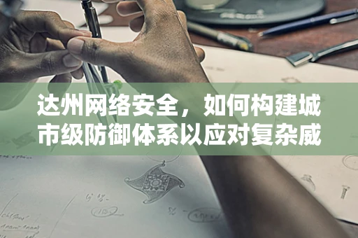 达州网络安全，如何构建城市级防御体系以应对复杂威胁？