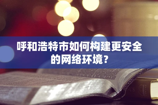 呼和浩特市如何构建更安全的网络环境？