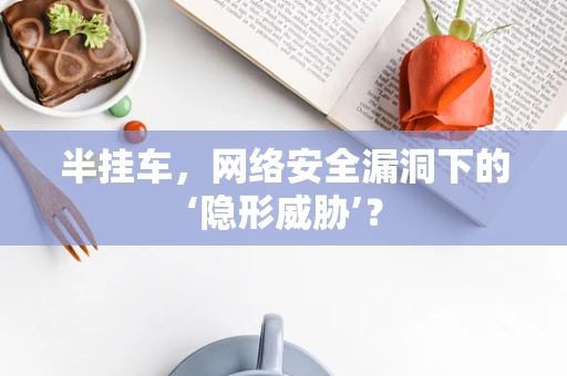 半挂车，网络安全漏洞下的‘隐形威胁’？