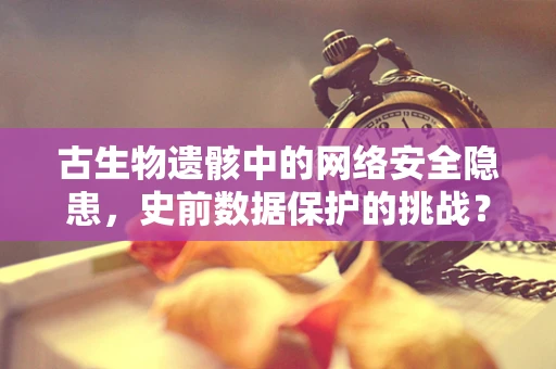 古生物遗骸中的网络安全隐患，史前数据保护的挑战？