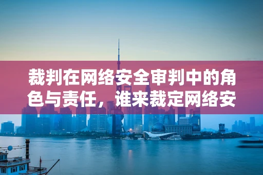裁判在网络安全审判中的角色与责任，谁来裁定网络安全的‘罪与罚’？