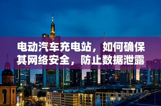 电动汽车充电站，如何确保其网络安全，防止数据泄露与攻击？