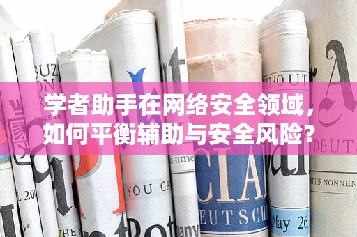 学者助手在网络安全领域，如何平衡辅助与安全风险？