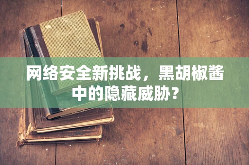 网络安全新挑战，黑胡椒酱中的隐藏威胁？