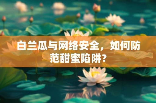 白兰瓜与网络安全，如何防范甜蜜陷阱？