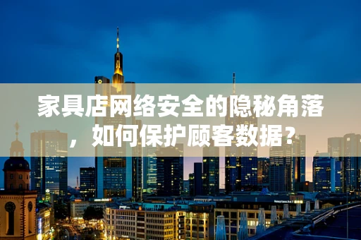 家具店网络安全的隐秘角落，如何保护顾客数据？