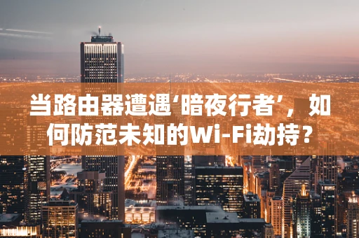 当路由器遭遇‘暗夜行者’，如何防范未知的Wi-Fi劫持？