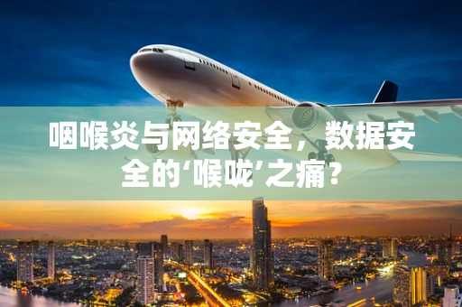 咽喉炎与网络安全，数据安全的‘喉咙’之痛？