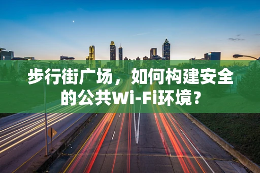 步行街广场，如何构建安全的公共Wi-Fi环境？