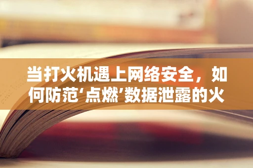 当打火机遇上网络安全，如何防范‘点燃’数据泄露的火花？