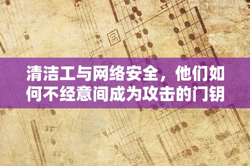 清洁工与网络安全，他们如何不经意间成为攻击的门钥匙？