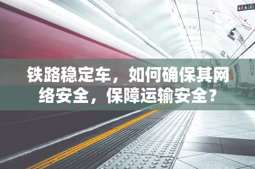 铁路稳定车，如何确保其网络安全，保障运输安全？
