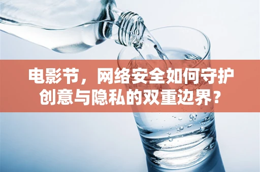 电影节，网络安全如何守护创意与隐私的双重边界？