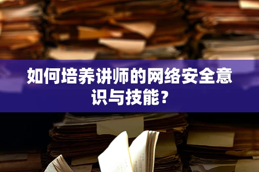 如何培养讲师的网络安全意识与技能？