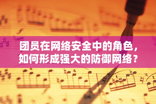 团员在网络安全中的角色，如何形成强大的防御网络？