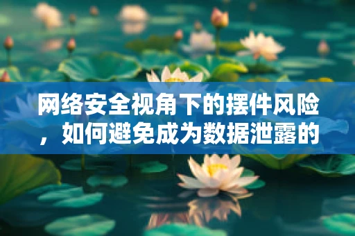 网络安全视角下的摆件风险，如何避免成为数据泄露的软肋？