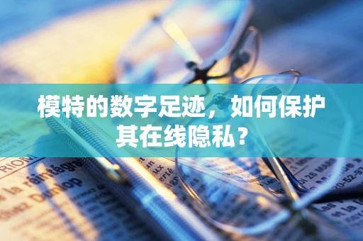 模特的数字足迹，如何保护其在线隐私？