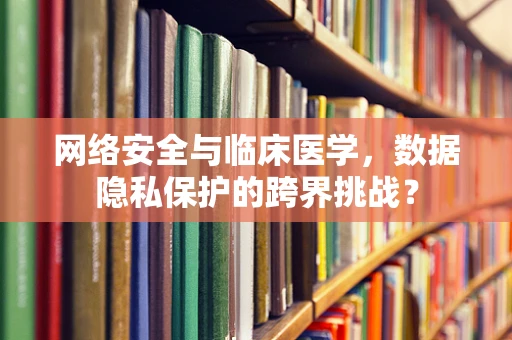 网络安全与临床医学，数据隐私保护的跨界挑战？