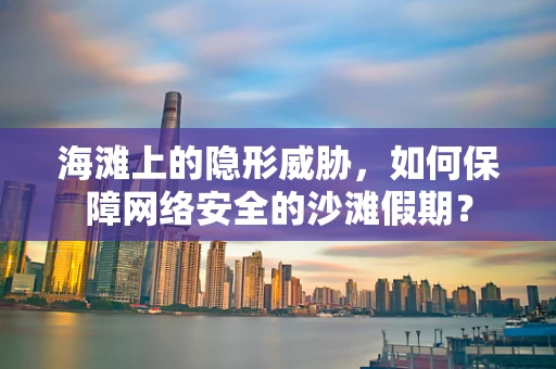 海滩上的隐形威胁，如何保障网络安全的沙滩假期？