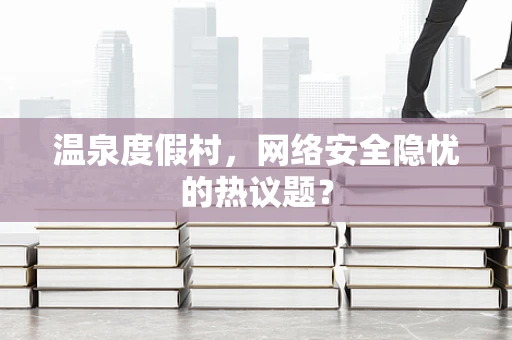 温泉度假村，网络安全隐忧的热议题？