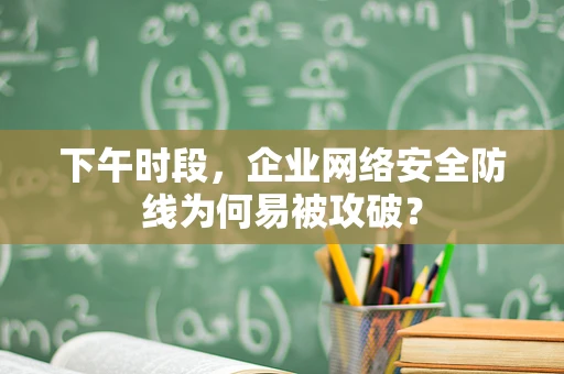 下午时段，企业网络安全防线为何易被攻破？