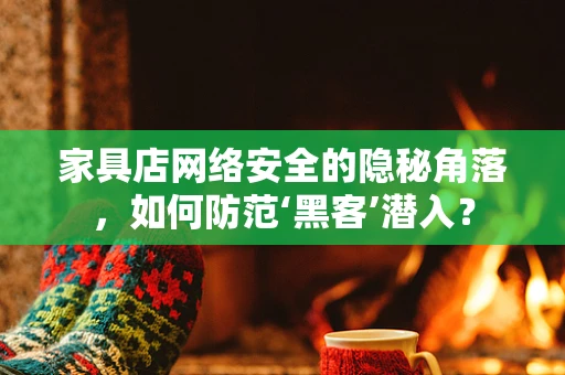 家具店网络安全的隐秘角落，如何防范‘黑客’潜入？