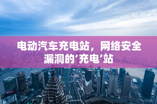 电动汽车充电站，网络安全漏洞的‘充电’站
