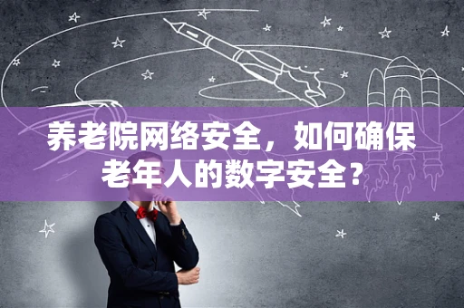 养老院网络安全，如何确保老年人的数字安全？