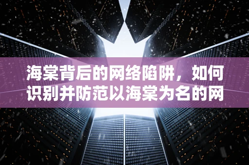 海棠背后的网络陷阱，如何识别并防范以海棠为名的网络钓鱼活动？