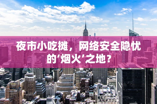 夜市小吃摊，网络安全隐忧的‘烟火’之地？