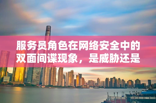 服务员角色在网络安全中的双面间谍现象，是威胁还是防御的利器？