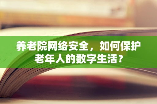 养老院网络安全，如何保护老年人的数字生活？