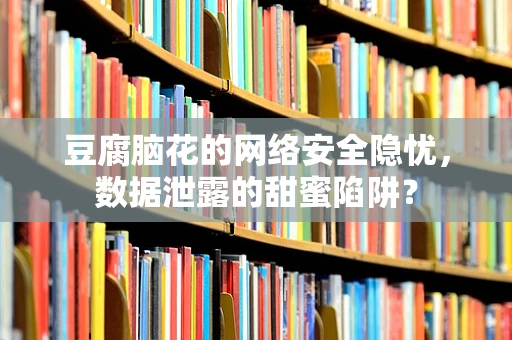豆腐脑花的网络安全隐忧，数据泄露的甜蜜陷阱？