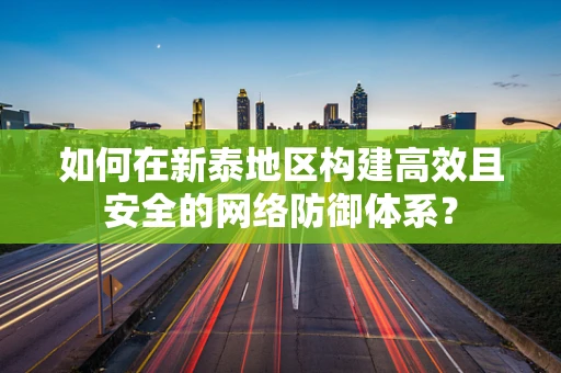 如何在新泰地区构建高效且安全的网络防御体系？