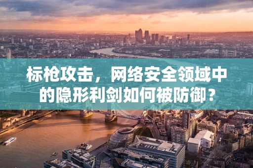 标枪攻击，网络安全领域中的隐形利剑如何被防御？