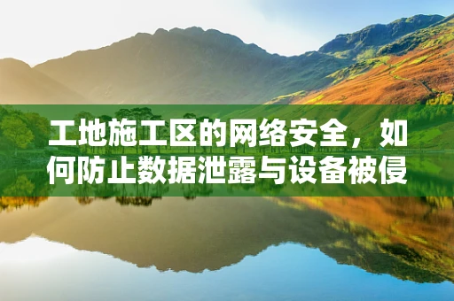 工地施工区的网络安全，如何防止数据泄露与设备被侵？