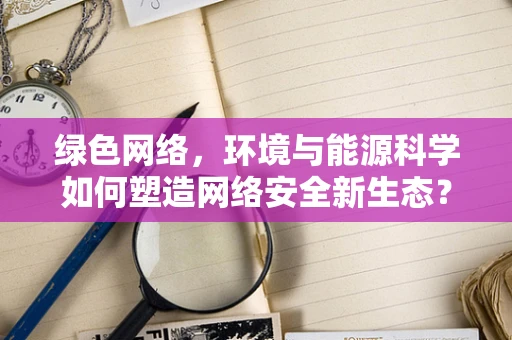 绿色网络，环境与能源科学如何塑造网络安全新生态？