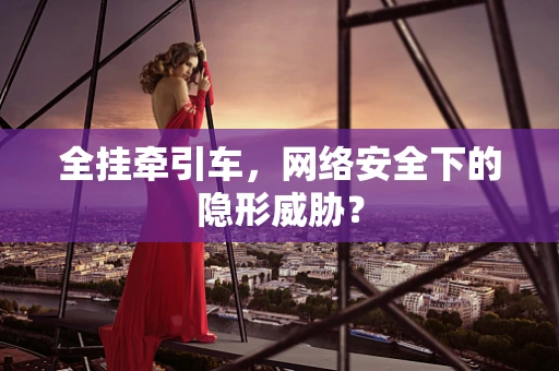 全挂牵引车，网络安全下的隐形威胁？