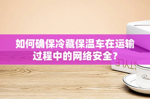 如何确保冷藏保温车在运输过程中的网络安全？
