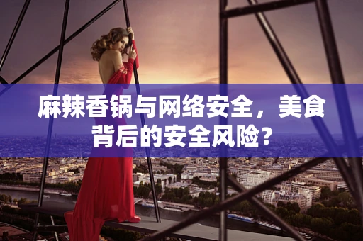 麻辣香锅与网络安全，美食背后的安全风险？