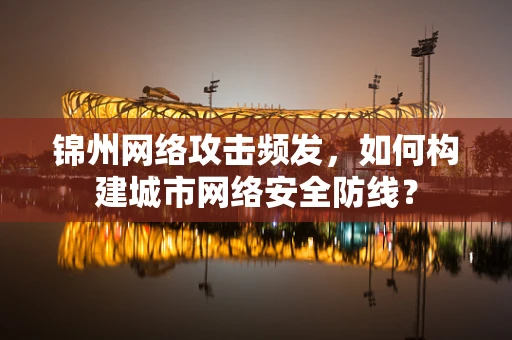 锦州网络攻击频发，如何构建城市网络安全防线？