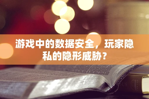 游戏中的数据安全，玩家隐私的隐形威胁？