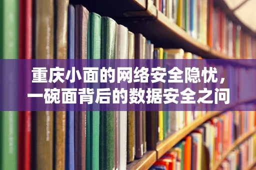 重庆小面的网络安全隐忧，一碗面背后的数据安全之问？
