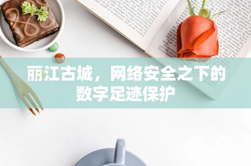 丽江古城，网络安全之下的数字足迹保护