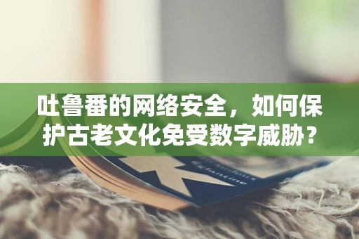 吐鲁番的网络安全，如何保护古老文化免受数字威胁？