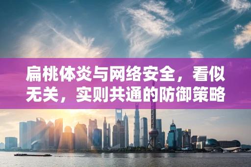 扁桃体炎与网络安全，看似无关，实则共通的防御策略