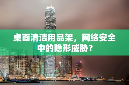 桌面清洁用品架，网络安全中的隐形威胁？