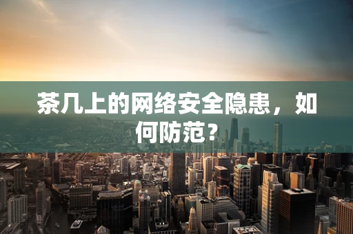 茶几上的网络安全隐患，如何防范？