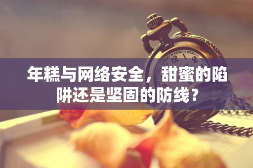年糕与网络安全，甜蜜的陷阱还是坚固的防线？