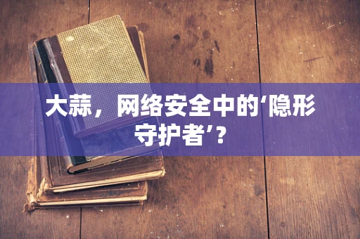 大蒜，网络安全中的‘隐形守护者’？